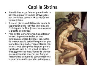 Capilla Sixtina
• Simuló diez arcos fajones para dividir la
bóveda en nueve tramos atravesados
por dos falsas cornisas partición en
tres registros.
• 9 nueve historias del Génesis: desde la
Separación de la luz y las tinieblas a la
Embriaguez de Noé (comenzando sobre
la puerta de entrada)
• Para evitar la monotonía, hizo alternar
los rectángulos centrales en dos
medidas o escalas distintas; los cuatro
de menor escala están flanqueados por
los sedentes Ignudi, emparentados con
los esclavos esculpidos después para la
tumba de Julio II. Los Ignudi sostienen
diez gigantescos medallones de bronce
que representan escenas del Antiguo
Testamento y sirven de complemento a
las narradas en los paneles principales.
 