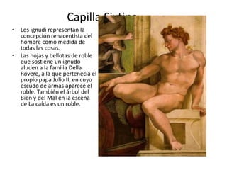 Capilla Sixtina
• Los ignudi representan la
concepción renacentista del
hombre como medida de
todas las cosas.
• Las hojas y bellotas de roble
que sostiene un ignudo
aluden a la familia Della
Rovere, a la que pertenecía el
propio papa Julio II, en cuyo
escudo de armas aparece el
roble. También el árbol del
Bien y del Mal en la escena
de La caída es un roble.
 