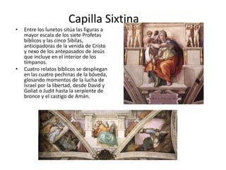 Capilla Sixtina
• Entre los lunetos sitúa las figuras a
mayor escala de los siete Profetas
bíblicos y las cinco Sibilas,
anticipadoras de la venida de Cristo
y nexo de los antepasados de Jesús
que incluye en el interior de los
tímpanos.
• Cuatro relatos bíblicos se despliegan
en las cuatro pechinas de la bóveda,
glosando momentos de la lucha de
Israel por la libertad, desde David y
Goliat o Judit hasta la serpiente de
bronce y el castigo de Amán.
 