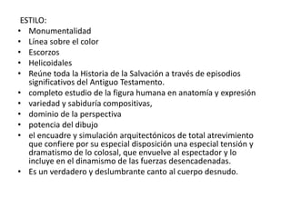 ESTILO:
• Monumentalidad
• Línea sobre el color
• Escorzos
• Helicoidales
• Reúne toda la Historia de la Salvación a través de episodios
significativos del Antiguo Testamento.
• completo estudio de la figura humana en anatomía y expresión
• variedad y sabiduría compositivas,
• dominio de la perspectiva
• potencia del dibujo
• el encuadre y simulación arquitectónicos de total atrevimiento
que confiere por su especial disposición una especial tensión y
dramatismo de lo colosal, que envuelve al espectador y lo
incluye en el dinamismo de las fuerzas desencadenadas.
• Es un verdadero y deslumbrante canto al cuerpo desnudo.
 
