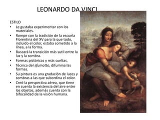 LEONARDO DA VINCI
ESTILO
• Le gustaba experimentar con los
materiales.
• Rompe con la tradición de la escuela
Florentina del XV para la que todo,
incluido el color, estaba sometido a la
línea, a la forma.
• Buscará la transición más sutil entre la
luz y la sombra.
• Formas pictóricas y más sueltas.
• Técnica del sfumatto, difumina las
formas.
• Su pintura es una gradación de luces y
sombras a las que subordina el color.
• Creó la perspectiva aérea, que tiene
en cuenta la existencia del aire entre
los objetos, además cuenta con la
bifocalidad de la visión humana.
 