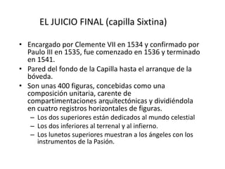 EL JUICIO FINAL (capilla Sixtina)
• Encargado por Clemente VII en 1534 y confirmado por
Paulo III en 1535, fue comenzado en 1536 y terminado
en 1541.
• Pared del fondo de la Capilla hasta el arranque de la
bóveda.
• Son unas 400 figuras, concebidas como una
composición unitaria, carente de
compartimentaciones arquitectónicas y dividiéndola
en cuatro registros horizontales de figuras.
– Los dos superiores están dedicados al mundo celestial
– Los dos inferiores al terrenal y al infierno.
– Los lunetos superiores muestran a los ángeles con los
instrumentos de la Pasión.
 