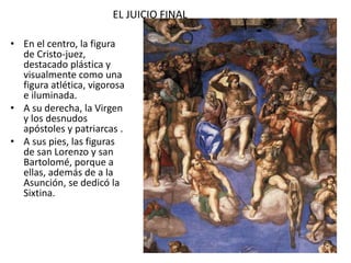 EL JUICIO FINAL
• En el centro, la figura
de Cristo-juez,
destacado plástica y
visualmente como una
figura atlética, vigorosa
e iluminada.
• A su derecha, la Virgen
y los desnudos
apóstoles y patriarcas .
• A sus pies, las figuras
de san Lorenzo y san
Bartolomé, porque a
ellas, además de a la
Asunción, se dedicó la
Sixtina.
 