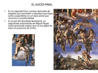 EL JUICIO FINAL
• En un segundo friso, cuerpos desnudos de
elegidos que ascienden y réprobos que bajan
como suspendidos en un tapiz plano que
renuncia a la profundidad.
• En la piel del desollado Bartolomé, un
angustiado autorretrato de Miguel Ángel,
como queriendo indicar que no era digno de
estar en presencia de Cristo.
 
