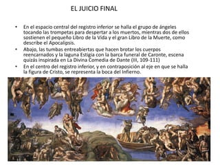 EL JUICIO FINAL
• En el espacio central del registro inferior se halla el grupo de ángeles
tocando las trompetas para despertar a los muertos, mientras dos de ellos
sostienen el pequeño Libro de la Vida y el gran Libro de la Muerte, como
describe el Apocalipsis.
• Abajo, las tumbas entreabiertas que hacen brotar los cuerpos
reencarnados y la laguna Estigia con la barca funeral de Caronte, escena
quizás inspirada en La Divina Comedia de Dante (III, 109-111)
• En el centro del registro inferior, y en contraposición al eje en que se halla
la figura de Cristo, se representa la boca del Infierno.
 