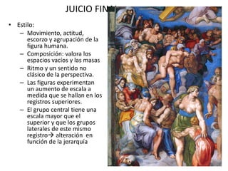 JUICIO FINAL
• Estilo:
– Movimiento, actitud,
escorzo y agrupación de la
figura humana.
– Composición: valora los
espacios vacíos y las masas
– Ritmo y un sentido no
clásico de la perspectiva.
– Las figuras experimentan
un aumento de escala a
medida que se hallan en los
registros superiores.
– El grupo central tiene una
escala mayor que el
superior y que los grupos
laterales de este mismo
registro alteración en
función de la jerarquía
 