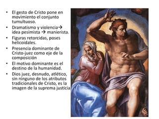 • El gesto de Cristo pone en
movimiento el conjunto
tumultuoso.
• Dramatismo y violencia
idea pesimista  manierista.
• Figuras retorcidas, poses
helicoidales.
• Presencia dominante de
Cristo-juez como eje de la
composición
• El motivo dominante es el
destino de la humanidad.
• Dios juez, desnudo, atlético,
sin ninguno de los atributos
tradicionales de Cristo, es la
imagen de la suprema justicia.
 
