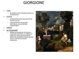 GIORGIONE
• VIDA
– A caballo entre el Quattrocento y el
Cinquecento.
• ESTILO
– composición poco rigurosa de las
fisuras y la luz.
– representación de escenas
herméticas, de contenido
indescifrable
• OBRAS
• La Tempestad
– Refleja el paisaje de tormenta a
través del colorido y su reflejo en
todas las cosas, provocando el
efecto de atmósfera provocado por
tonos, sello de la escuela
veneciana.
 