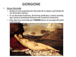 GIORGIONE
• Venus Dormida
– Realiza el más espectacular desnudo de su época, partiendo de
los desnudos clásicos.
– Es un desnudo fusiforme, de formas perfectas y rostro ovalado,
que sienta el prototipo femenino de la pintura veneciana.
– Esta obra fue concluida por TIZIANO quien se encargo del paño
y del paisaje.
 