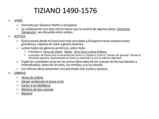 TIZIANO 1490-1576
• VIDA
– Formado por Giovanni Bellini y Giorgione.
– La colaboración con éste último hacen que la autoría de algunas obras: Concierto
Campestre sea discutida entre ambos.
• ESTILO
– Evolucionará desde el clasicismo más vinculado a Giorgione hasta composiciones
grandiosas, repletas de color y gestos diversos.
– cultivó todos los géneros pictóricos, sobre todo:
• mitológicos: Venus de Urbino, Dánae, Amor Sacro y Amor Profano,
• y retratos, de hecho fue el retratista de Carlos V y Felipe II. Creó el “retrato de aparato” donde el
retratado aparece representado en todo su esplendor y con la máxima dignidad.
– Captó las cualidades tanto de las carnes (desnudez de los cuerpos de formas blandas y
redondeadas), como de las telas, los metales; y la luz dorada.
– Sus últimas obras presentan una pincelada más suelta y pastosa.
• OBRAS
– Venus de Urbino
– Dánae recibiendo la lluvia d oro
– Carlos V en Mülhberg
– Martirio de San Lorenzo
– Bacanal
 