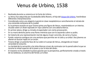 Venus de Urbino, 1538
• Realizada durante su estancia en la Corte de Urbino.
• La Venus fue adquirida por Guidobaldo della Rovere, el hijo del duque de Urbino, haciéndose
diferentes interpretaciones
• Considerada como una alegoría nupcial en clave neoplatónica o sencillamente el retrato de
una conocida cortesana de la ciudad.
• Es la primera ocasión en que Tiziano pinta una figura de Venus, mostrándola en un interior,
situada sobre un diván tapizado en rojo cubierto con una sábana blanca.
• En primer plano, dirige su mirada al espectador con cierta provocación.
• En su mano derecha porta unas flores mientras que con la izquierda cubre su pubis.
• Se trataría de una representación real de alguna mujer concreta, de carne y hueso.
• Fondo: estancia contigua con una ventana que permite ver el cielo y un árbol. Dos jóvenes se
afanan en buscar ropas en un arcón.
• Tiziano dirige un potente foco de luz sobre el cuerpo de Venus, otorgando así mayor
veracidad al conjunto.
• La claridad de la carnación y las telas blancas sirven de contraste con la pared sobre la que se
recorta la mitad superior de la joven y con la tela del diván.
• El maestro no ha olvidado la preocupación por la perspectiva, perfectamente creada a través
de las baldosas, la columna del fondo y el árbol.
 
