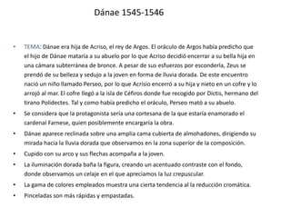 Dánae 1545-1546
• TEMA: Dánae era hija de Acriso, el rey de Argos. El oráculo de Argos había predicho que
el hijo de Dánae mataría a su abuelo por lo que Acriso decidió encerrar a su bella hija en
una cámara subterránea de bronce. A pesar de sus esfuerzos por esconderla, Zeus se
prendó de su belleza y sedujo a la joven en forma de lluvia dorada. De este encuentro
nació un niño llamado Perseo, por lo que Acrisio encerró a su hija y nieto en un cofre y lo
arrojó al mar. El cofre llegó a la isla de Céfiros donde fue recogido por Dictis, hermano del
tirano Polidectes. Tal y como había predicho el oráculo, Perseo mató a su abuelo.
• Se considera que la protagonista sería una cortesana de la que estaría enamorado el
cardenal Farnese, quien posiblemente encargaría la obra.
• Dánae aparece reclinada sobre una amplia cama cubierta de almohadones, dirigiendo su
mirada hacia la lluvia dorada que observamos en la zona superior de la composición.
• Cupido con su arco y sus flechas acompaña a la joven.
• La iluminación dorada baña la figura, creando un acentuado contraste con el fondo,
donde observamos un celaje en el que apreciamos la luz crepuscular.
• La gama de colores empleados muestra una cierta tendencia al la reducción cromática.
• Pinceladas son más rápidas y empastadas.
 