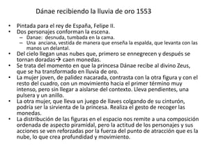 Dánae recibiendo la lluvia de oro 1553
• Pintada para el rey de España, Felipe II.
• Dos personajes conforman la escena.
– Danae: desnuda, tumbada en la cama.
– Una anciana, vestida de manera que enseña la espalda, que levanta con las
manos un delantal.
• Del cielo llegan unas nubes que, primero se ennegrecen y después se
tornan doradas caen monedas.
• Se trata del momento en que la princesa Dánae recibe al divino Zeus,
que se ha transformado en lluvia de oro.
• La mujer joven, de palidez nacarada, contrasta con la otra figura y con el
resto del cuadro, con un movimiento hacia el primer término muy
intenso, pero sin llegar a aislarse del contexto. Lleva pendientes, una
pulsera y un anillo.
• La otra mujer, que lleva un juego de llaves colgando de su cinturón,
podría ser la sirvienta de la princesa. Realiza el gesto de recoger las
monedas.
• La distribución de las figuras en el espacio nos remite a una composición
ordenada de aspecto piramidal, pero la actitud de los personajes y sus
acciones se ven reforzadas por la fuerza del punto de atracción que es la
nube, lo que crea profundidad y movimiento.
 