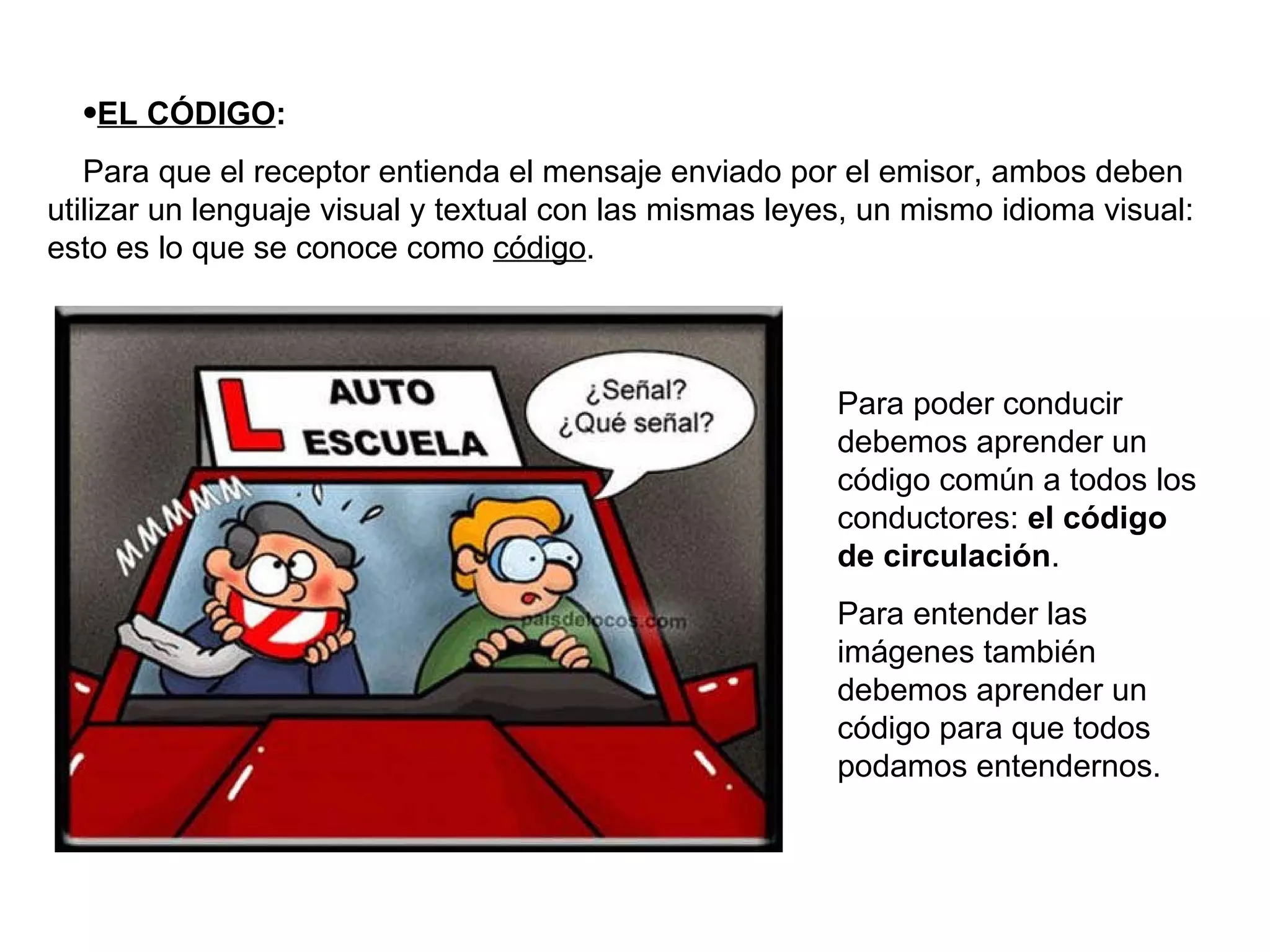 EL CÓDIGO : Para que el receptor entienda el mensaje enviado por el emisor, ambos deben utilizar un lenguaje visual y textual con las mismas leyes, un mismo idioma visual: esto es lo que se conoce como  código . Para poder conducir debemos aprender un código común a todos los conductores:  el código de circulación . Para entender las imágenes también debemos aprender un código para que todos podamos entendernos. 