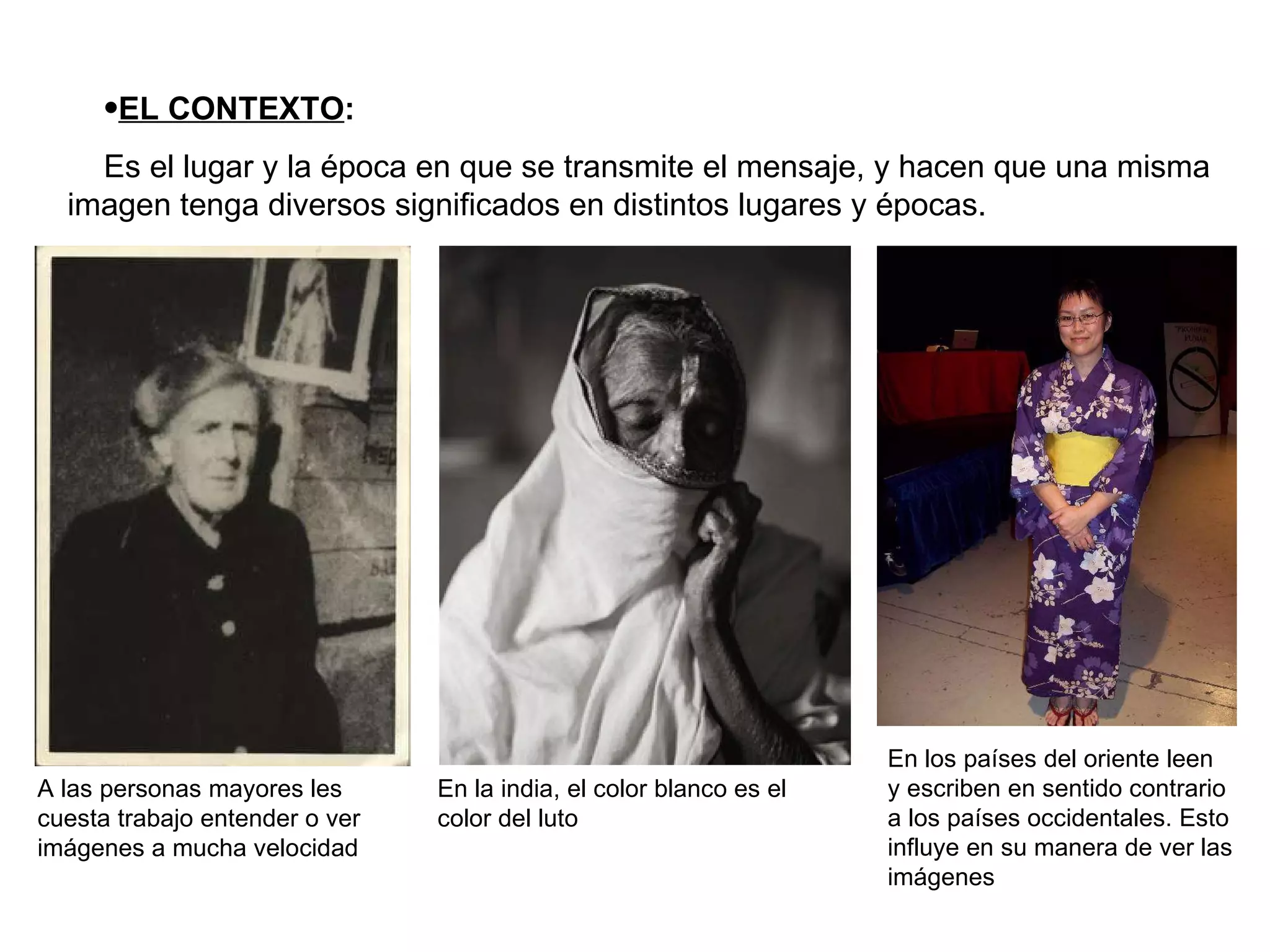 EL CONTEXTO : Es el lugar y la época en que se transmite el mensaje, y hacen que una misma imagen tenga diversos significados en distintos lugares y épocas. En la india, el color blanco es el color del luto A las personas mayores les cuesta trabajo entender o ver imágenes a mucha velocidad En los países del oriente leen y escriben en sentido contrario a los países occidentales. Esto influye en su manera de ver las imágenes 