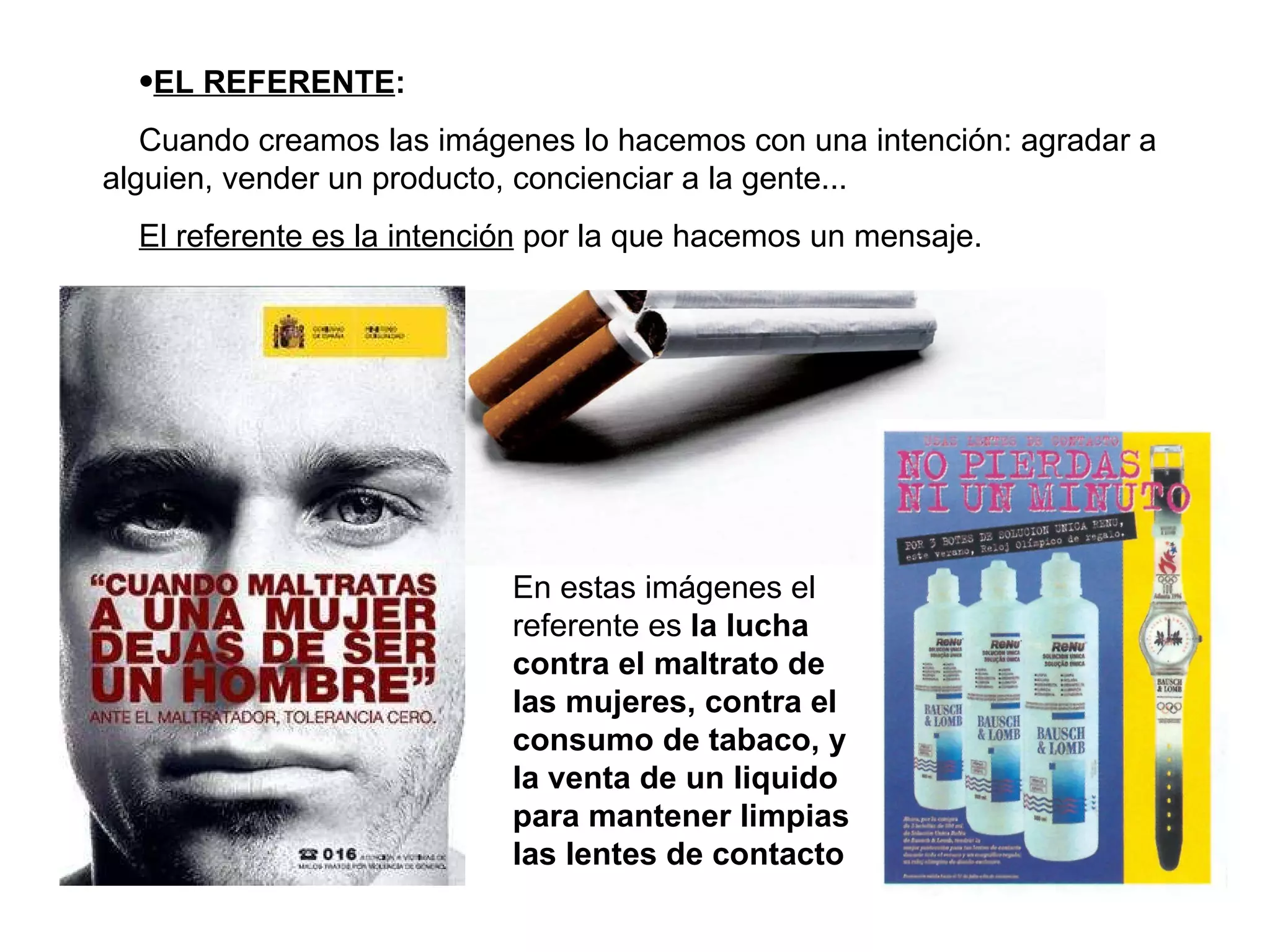 EL REFERENTE : Cuando creamos las imágenes lo hacemos con una intención: agradar a alguien, vender un producto, concienciar a la gente... El referente es la intención  por la que hacemos un mensaje. En estas imágenes el referente es  la lucha contra el maltrato de las mujeres, contra el consumo de tabaco, y la venta de un liquido para mantener limpias las lentes de contacto 