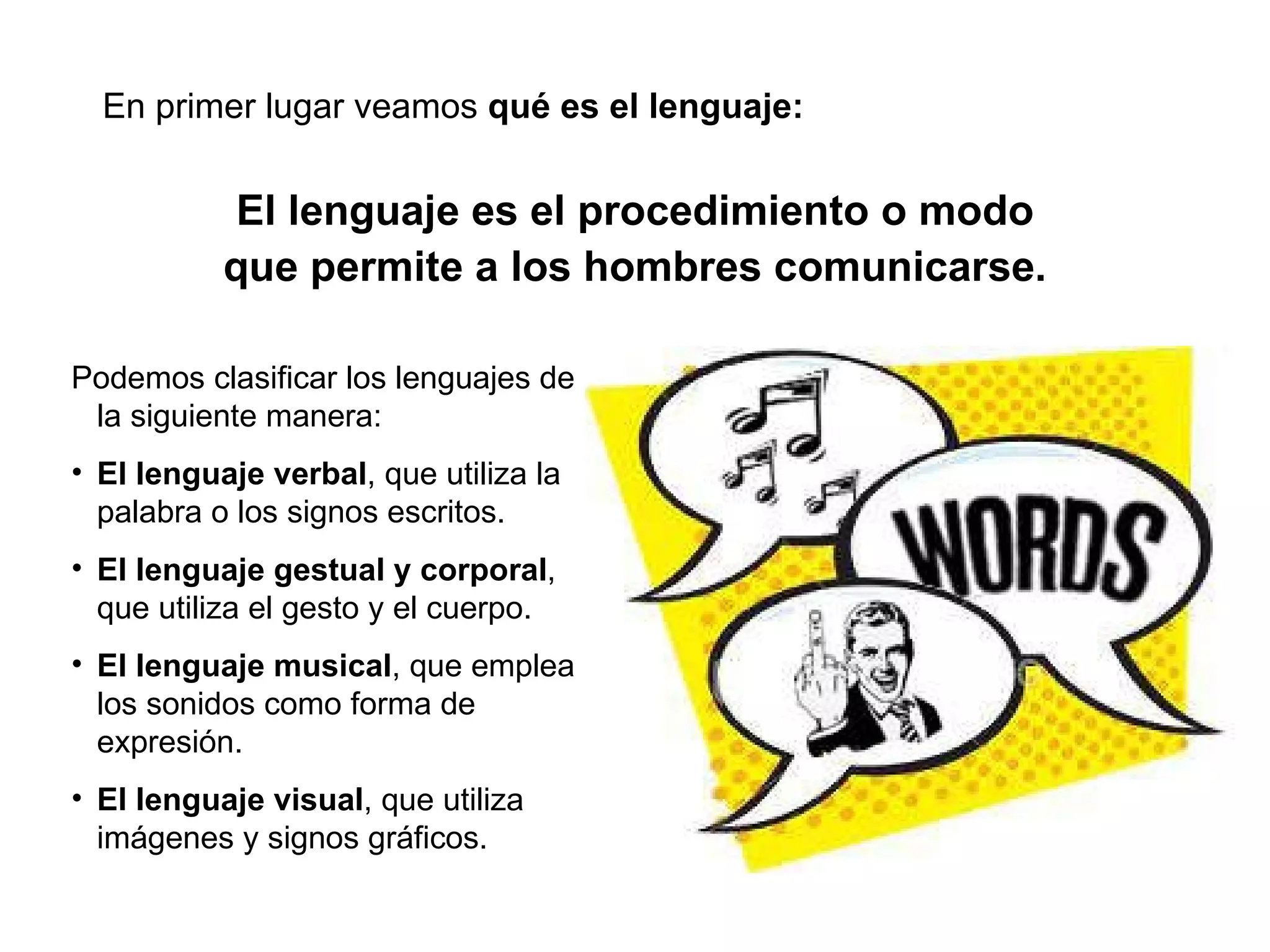 Podemos clasificar los lenguajes de la siguiente manera: El lenguaje verbal , que utiliza la palabra o los signos escritos. El lenguaje gestual y corporal , que utiliza el gesto y el cuerpo. El lenguaje musical , que emplea los sonidos como forma de expresión. El lenguaje visual , que utiliza imágenes y signos gráficos. El lenguaje es el procedimiento o modo que permite a los hombres comunicarse. En primer lugar veamos  qué es el lenguaje: 
