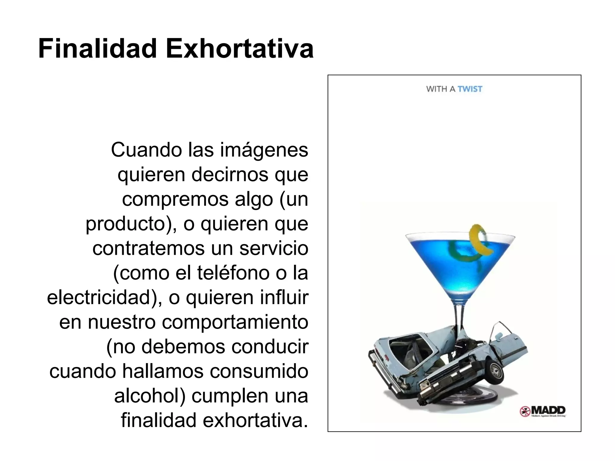 Finalidad Exhortativa Cuando las imágenes quieren decirnos que compremos algo (un producto), o quieren que contratemos un servicio (como el teléfono o la electricidad), o quieren influir en nuestro comportamiento (no debemos conducir cuando hallamos consumido alcohol) cumplen una finalidad exhortativa. 