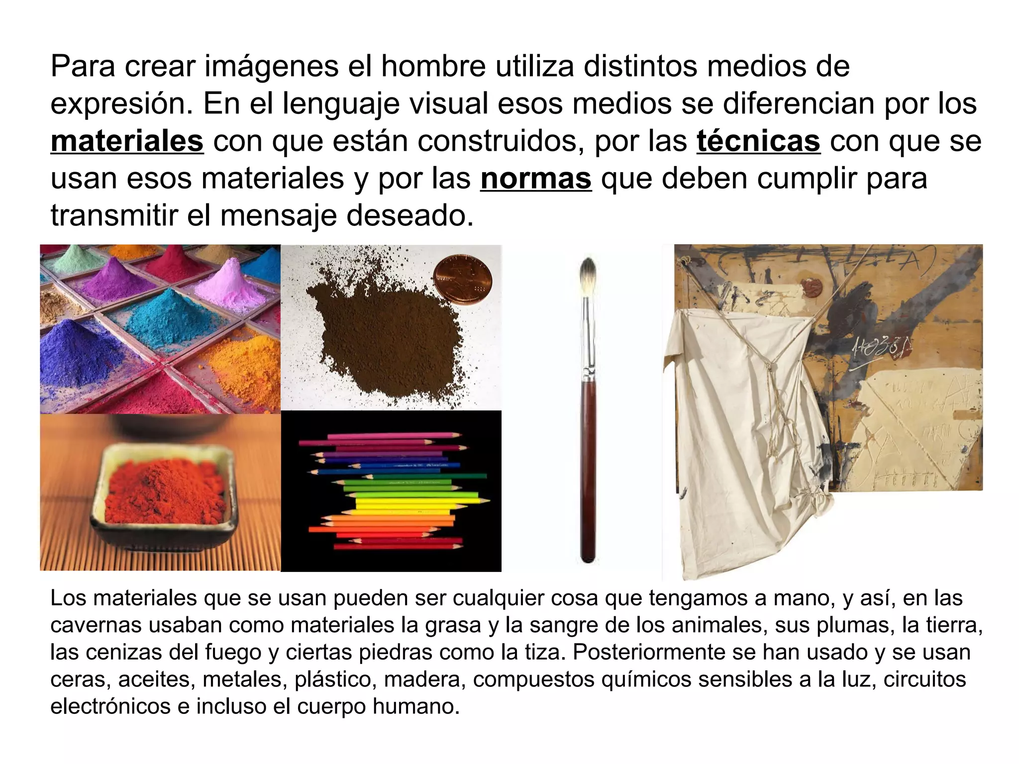 Para crear imágenes el hombre utiliza distintos medios de expresión. En el lenguaje visual esos medios se diferencian por los  materiales  con que están construidos, por las  técnicas   con que se usan esos materiales y por las  normas   que deben cumplir para transmitir el mensaje deseado. Los materiales que se usan pueden ser cualquier cosa que tengamos a mano, y así, en las cavernas usaban como materiales la grasa y la sangre de los animales, sus plumas, la tierra, las cenizas del fuego y ciertas piedras como la tiza. Posteriormente se han usado y se usan ceras, aceites, metales, plástico, madera, compuestos químicos sensibles a la luz, circuitos electrónicos e incluso el cuerpo humano. 