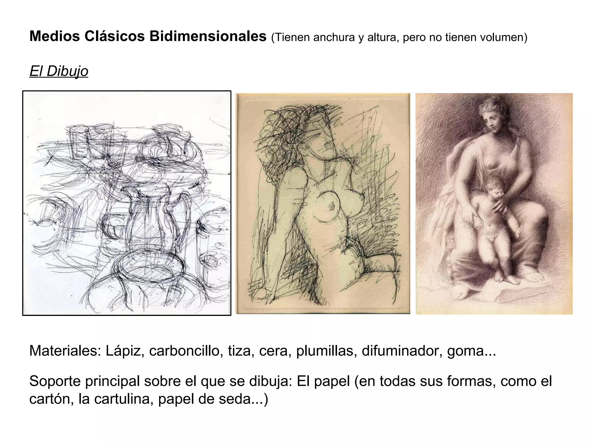Medios Clásicos Bidimensionales  (Tienen anchura y altura, pero no tienen volumen) El Dibujo Materiales: Lápiz, carboncillo, tiza, cera, plumillas, difuminador, goma... Soporte principal sobre el que se dibuja: El papel (en todas sus formas, como el cartón, la cartulina, papel de seda...) 