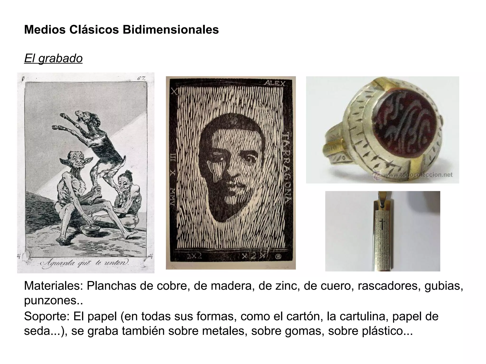 Medios Clásicos Bidimensionales El grabado Materiales: Planchas de cobre, de madera, de zinc, de cuero, rascadores, gubias, punzones.. Soporte: El papel (en todas sus formas, como el cartón, la cartulina, papel de seda...), se graba también sobre metales, sobre gomas, sobre plástico... 