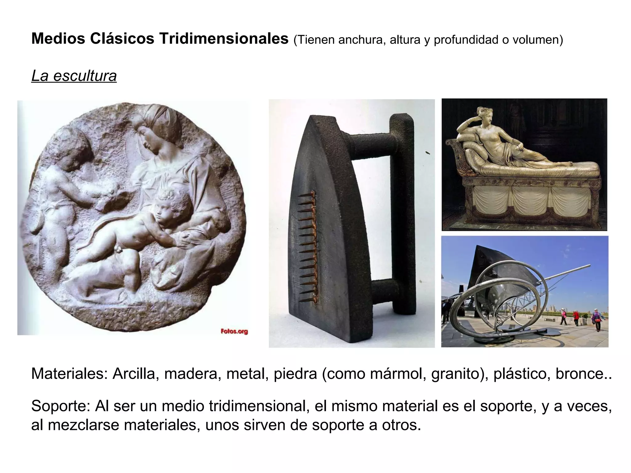 Medios Clásicos Tridimensionales  (Tienen anchura, altura y profundidad o volumen) La escultura Materiales: Arcilla, madera, metal, piedra (como mármol, granito), plástico, bronce.. Soporte: Al ser un medio tridimensional, el mismo material es el soporte, y a veces, al mezclarse materiales, unos sirven de soporte a otros. 
