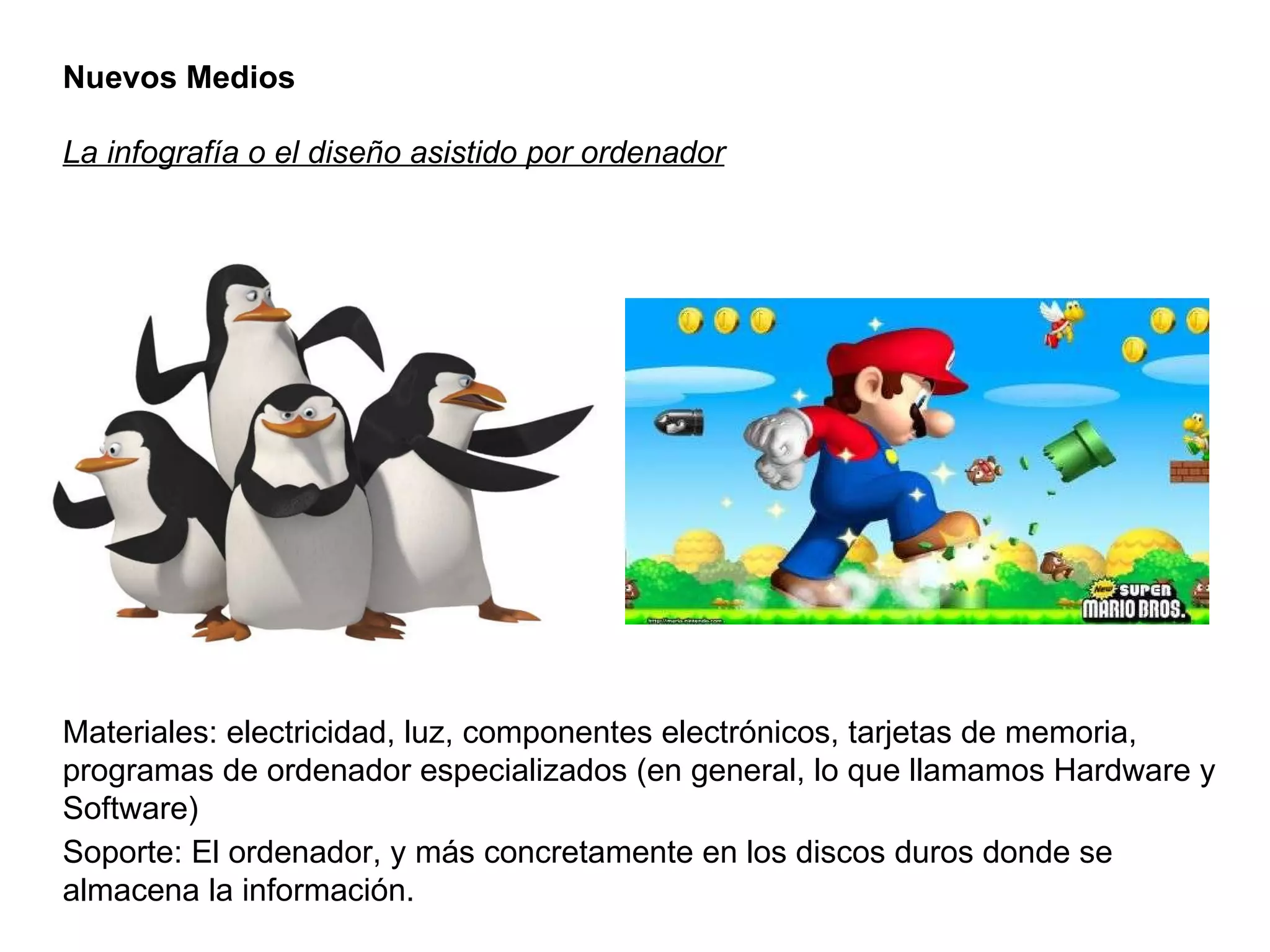 Nuevos Medios La infografía o el diseño asistido por ordenador Materiales: electricidad, luz, componentes electrónicos, tarjetas de memoria, programas de ordenador especializados (en general, lo que llamamos Hardware y Software) Soporte: El ordenador, y más concretamente en los discos duros donde se almacena la información. 