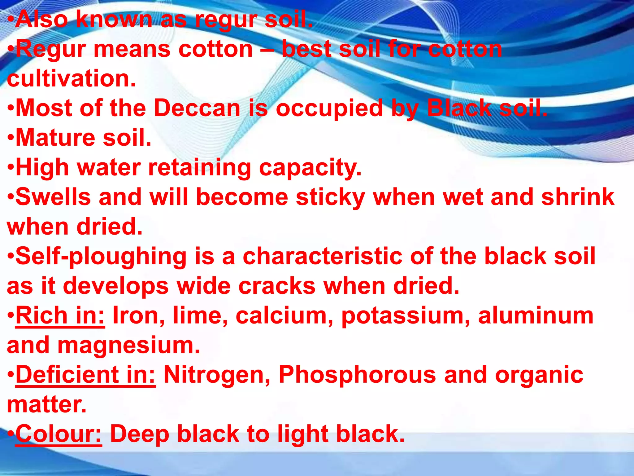 •Also known as regur soil.
•Regur means cotton – best soil for cotton
cultivation.
•Most of the Deccan is occupied by Black soil.
•Mature soil.
•High water retaining capacity.
•Swells and will become sticky when wet and shrink
when dried.
•Self-ploughing is a characteristic of the black soil
as it develops wide cracks when dried.
•Rich in: Iron, lime, calcium, potassium, aluminum
and magnesium.
•Deficient in: Nitrogen, Phosphorous and organic
matter.
•Colour: Deep black to light black.
 