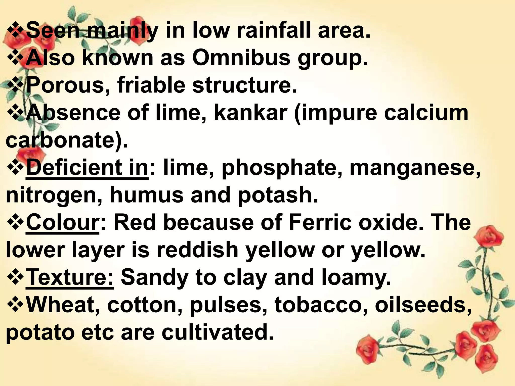 Seen mainly in low rainfall area.
Also known as Omnibus group.
Porous, friable structure.
Absence of lime, kankar (impure calcium
carbonate).
Deficient in: lime, phosphate, manganese,
nitrogen, humus and potash.
Colour: Red because of Ferric oxide. The
lower layer is reddish yellow or yellow.
Texture: Sandy to clay and loamy.
Wheat, cotton, pulses, tobacco, oilseeds,
potato etc are cultivated.
 