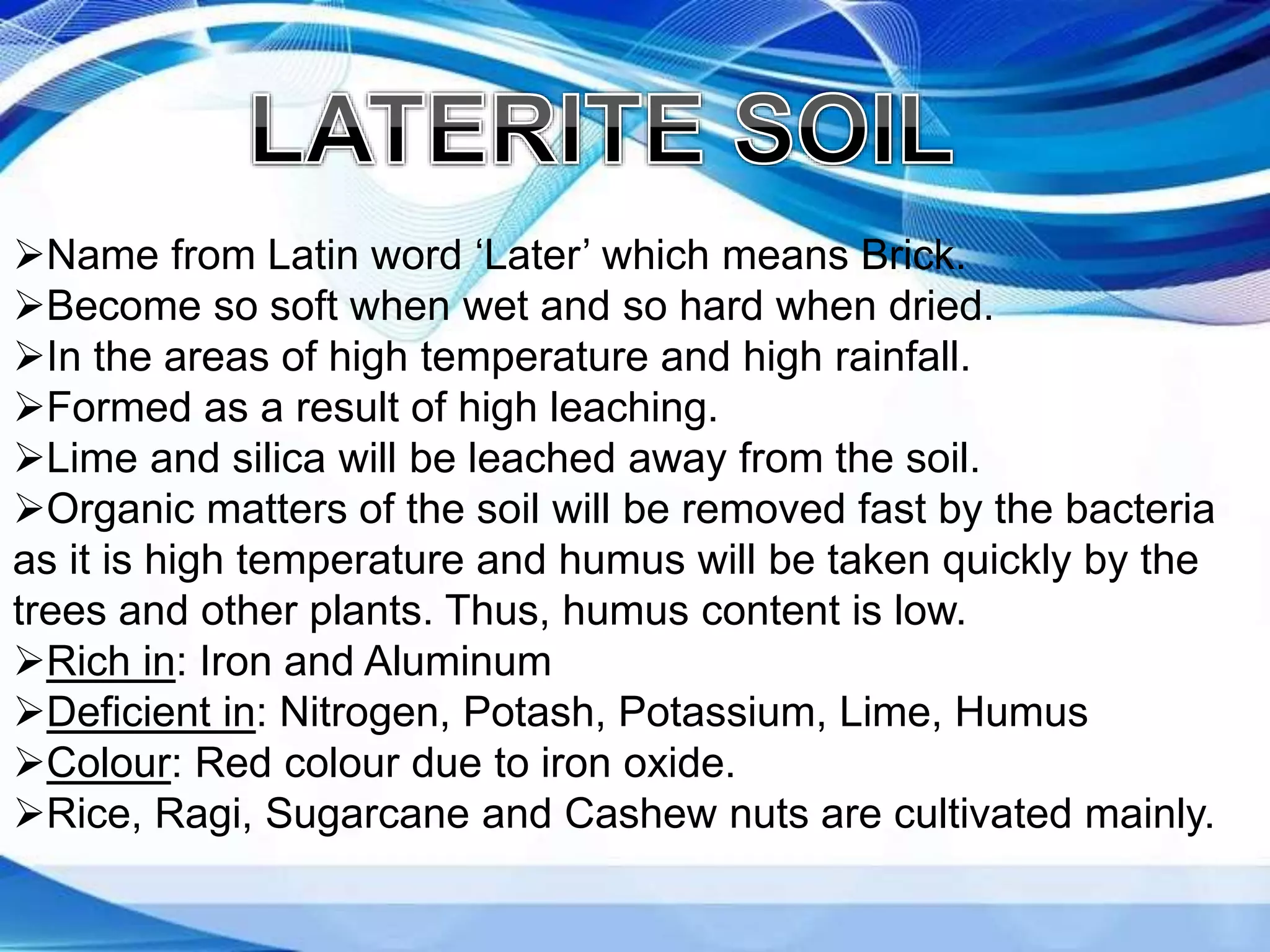 Name from Latin word ‘Later’ which means Brick.
Become so soft when wet and so hard when dried.
In the areas of high temperature and high rainfall.
Formed as a result of high leaching.
Lime and silica will be leached away from the soil.
Organic matters of the soil will be removed fast by the bacteria
as it is high temperature and humus will be taken quickly by the
trees and other plants. Thus, humus content is low.
Rich in: Iron and Aluminum
Deficient in: Nitrogen, Potash, Potassium, Lime, Humus
Colour: Red colour due to iron oxide.
Rice, Ragi, Sugarcane and Cashew nuts are cultivated mainly.
 