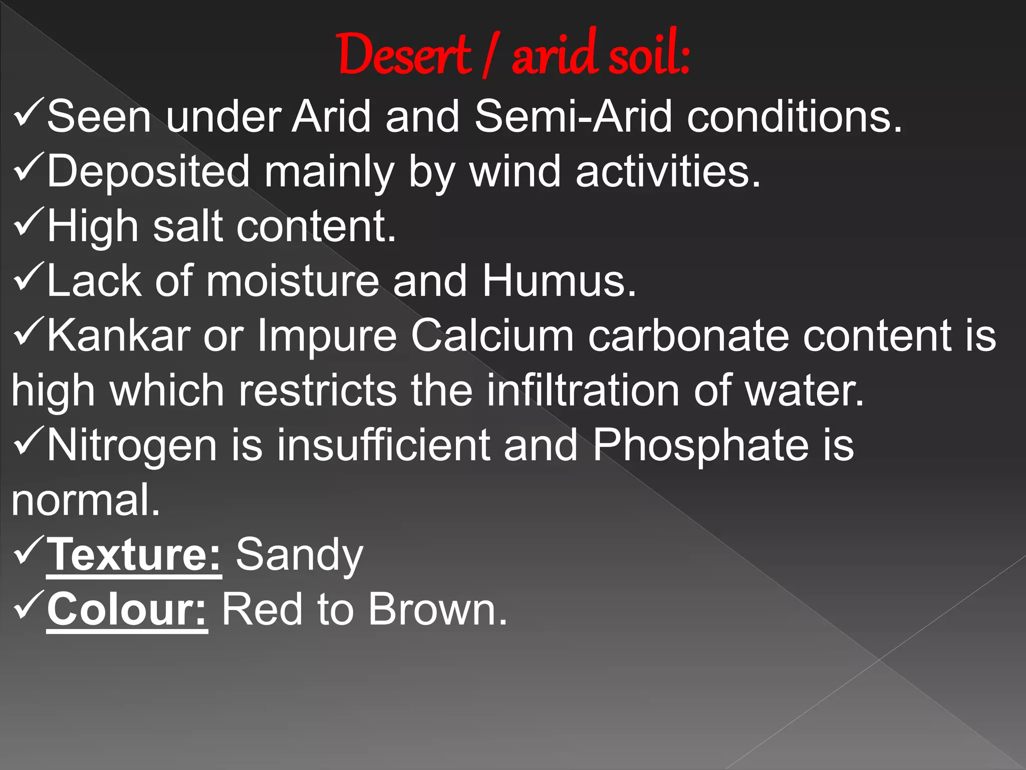 Desert / arid soil:
Seen under Arid and Semi-Arid conditions.
Deposited mainly by wind activities.
High salt content.
Lack of moisture and Humus.
Kankar or Impure Calcium carbonate content is
high which restricts the infiltration of water.
Nitrogen is insufficient and Phosphate is
normal.
Texture: Sandy
Colour: Red to Brown.
 