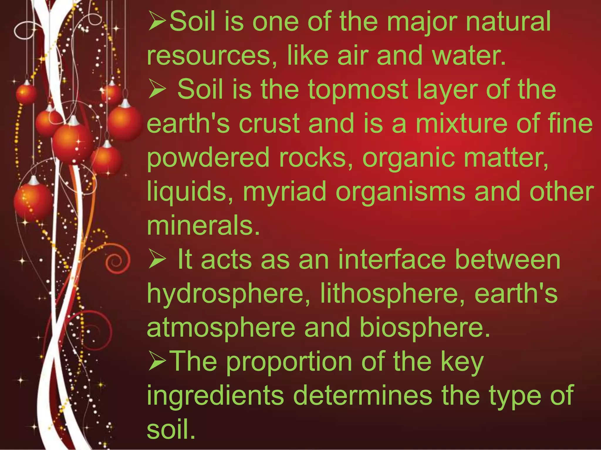 Soil is one of the major natural
resources, like air and water.
 Soil is the topmost layer of the
earth's crust and is a mixture of fine
powdered rocks, organic matter,
liquids, myriad organisms and other
minerals.
 It acts as an interface between
hydrosphere, lithosphere, earth's
atmosphere and biosphere.
The proportion of the key
ingredients determines the type of
soil.
 