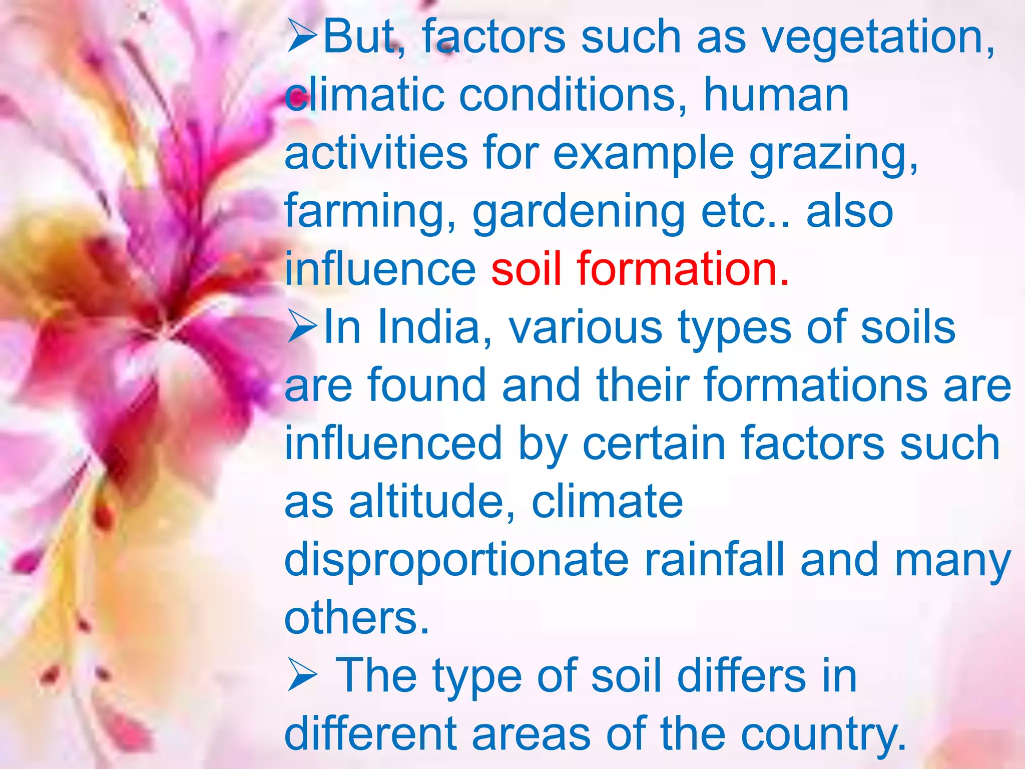 But, factors such as vegetation,
climatic conditions, human
activities for example grazing,
farming, gardening etc.. also
influence soil formation.
In India, various types of soils
are found and their formations are
influenced by certain factors such
as altitude, climate
disproportionate rainfall and many
others.
 The type of soil differs in
different areas of the country.
 
