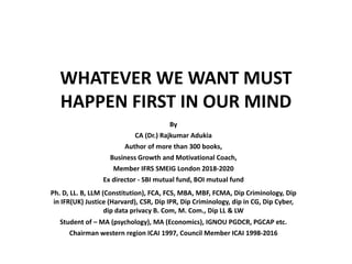 WHATEVER WE WANT MUST
HAPPEN FIRST IN OUR MIND
By
CA (Dr.) Rajkumar Adukia
Author of more than 300 books,
Business Growth and Motivational Coach,
Member IFRS SMEIG London 2018-2020
Ex director - SBI mutual fund, BOI mutual fund
Ph. D, LL. B, LLM (Constitution), FCA, FCS, MBA, MBF, FCMA, Dip Criminology, Dip
in IFR(UK) Justice (Harvard), CSR, Dip IPR, Dip Criminology, dip in CG, Dip Cyber,
dip data privacy B. Com, M. Com., Dip LL & LW
Student of – MA (psychology), MA (Economics), IGNOU PGDCR, PGCAP etc.
Chairman western region ICAI 1997, Council Member ICAI 1998-2016
 
