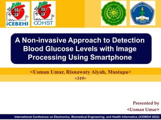 Presented by
<Usman Umar>
International Conference on Electronics, Biomedical Engineering, and Health Informatics (iCEBEHI 2022)
<Usman Umar, Risnawaty Alyah, Mustapa>
A Non-invasive Approach to Detection
Blood Glucose Levels with Image
Processing Using Smartphone
<319>
 