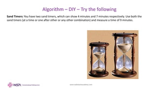 www.webstackacademy.com
BCD
Algorithm – DIY – Try the following
A
Sand Timers: You have two sand timers, which can show 4 minutes and 7 minutes respectively. Use both the
sand timers (at a time or one after other or any other combination) and measure a time of 9 minutes.
 