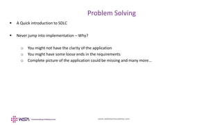 www.webstackacademy.com
BCD
Problem Solving
A
 A Quick introduction to SDLC
 Never jump into implementation – Why?
o You might not have the clarity of the application
o You might have some loose ends in the requirements
o Complete picture of the application could be missing and many more...
 