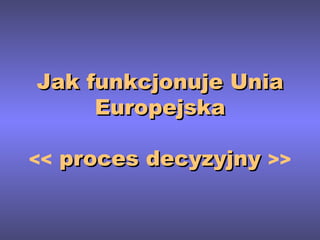 Jak funkcjonuje Unia Europejska <<  proces decyzyjny  >> 
