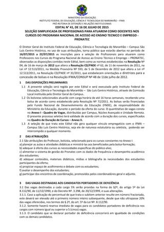 MINISTÉRIO DA EDUCAÇÃO
INSTITUTO FEDERAL DE EDUCAÇÃO, CIÊNCIA E TECNOLOGIA DO MARANHÃO – IFMA
PRÓ-REITORIA DE EXTENSÃO E RELAÇÕES INSTITUCIONAIS
EDITAL N° 41, DE 16 DE JULHO DE 2015
SELEÇÃO SIMPLIFICADA DE PROFISSIONAIS PARA ATUAREM COMO DOCENTES NOS
CURSOS DO PROGRAMA NACIONAL DE ACESSO AO ENSINO TECNICO E EMPREGO -
PRONATEC
O Diretor Geral do Instituto Federal de Educação, Ciência e Tecnologia do Maranhão – Campus São
Luís Centro Histórico, no uso de suas atribuições, torna público que estarão abertas no período de
16/07/2015 a 22/07/2015 as inscrições para a seleção de Profissionais para atuarem como
Professores nos Cursos do Programa Nacional de Acesso ao Ensino Técnico e Emprego – PRONATEC,
observadas as disposições contidas neste Edital, bem como as normas estabelecidas na Resolução Nº
04, de 16 de março de 2012 que altera a Resolução CD/FNDE nº 62, de 11 de novembro de 2011, na
Lei nº 12.513/2011, na Medida Provisória Nº 593, de 5 de Dezembro de 2012 que altera a Lei nº
12.513/2011, na Resolução CD/FNDE nº 31/2011, que estabelecem orientações e diretrizes para a
concessão de bolsas e na Resolução IFMA/CONSUP Nº 48 de 11de julho de 2012.
1 DAS DISPOSIÇÕES PRELIMINARES
1.1 A presente seleção será regida por este Edital e será executada pelo Instituto Federal de
Educação, Ciência e Tecnologia do Maranhão – São Luís Centro Histórico, através de Comissão
Local instituída pelo Diretor Geral do Campus.
1.2 Os bolsistas selecionados atuarão com carga horária de até 16 horas semanais, recebendo uma
bolsa de acordo como estabelecido pela Resolução Nº 72/2011. As bolsas serão financiadas
pelo Fundo Nacional de Desenvolvimento da Educação (FNDE), de responsabilidade do
Ministério da Educação, durante o período da oferta do curso. O quantitativo de vagas consta
no Anexo I - Quadro de Vagas, distribuídas por Campus, Núcleo Avançado e Unidade Remota.
O presente processo seletivo terá validade de acordo com a duração dos cursos, especificados
no Quadro de Duração de Cursos – Anexo II.
1.3 A seleção de que trata este Edital não gera qualquer vínculo empregatício com o IFMA –
Campus São Luís Centro Histórico, seja ele de natureza estatutária ou celetista, podendo ser
interrompido a qualquer momento.
2 DAS ATRIBUIÇÕES
2.1 São atribuições do Professor, bolsista, selecionado para os cursos constantes no Anexo I:
a) planejar as aulas e atividades didáticas e ministrá-las aos beneficiados pela bolsa-formação;
b) adequar à oferta dos cursos as necessidades específicas do público-alvo;
c) alimentar o sistema de gestão do Pronatec com os dados de frequência e desempenho acadêmico
dos estudantes;
d) adequar conteúdos, materiais didáticos, mídias e bibliografia às necessidades dos estudantes
participantes da oferta;
e) propiciar espaço de acolhimento e debate com os estudantes;
f) avaliar o desempenho dos estudantes;
g) participar dos encontros de coordenação, promovidos pelos coordenadores geral e adjunto.
3 DAS VAGAS DESTINADAS AOS CANDIDATOS PORTADORES DE DEFICIÊNCIA
3.1 Das vagas destinadas a cada cargo 5% serão providas na forma do §2º, do artigo 5º da Lei
8.112/90, de 11/12/1990, e do Decreto Nº. 3.298, de 20/12/1999, e suas alterações.
3.1.1. Caso a aplicação do percentual de que trata o subitem anterior resulte em número fracionado,
este deverá ser elevado até o primeiro número inteiro subsequente, desde que não ultrapasse 20%
das vagas oferecidas, nos termos do § 2º, do art. 5º da Lei Nº. 8.112/90.
3.1.2. Somente haverá reserva imediata de vagas para os candidatos portadores de deficiência nos
cargos com número igual ou superior a 5 (cinco) vagas.
3.1.3. O candidato que se declarar portador de deficiência concorrerá em igualdade de condições
com os demais candidatos.
 