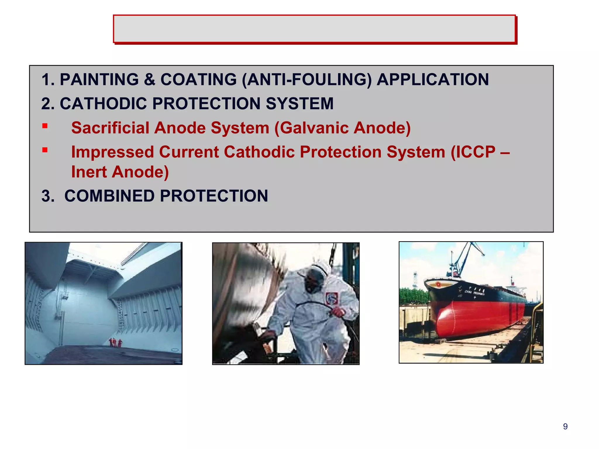 1. PAINTING & COATING (ANTI-FOULING) APPLICATION 
2. CATHODIC PROTECTION SYSTEM 
 Sacrificial Anode System (Galvanic Anode) 
 Impressed Current Cathodic Protection System (ICCP – 
Inert Anode) 
3. COMBINED PROTECTION 
9 
 