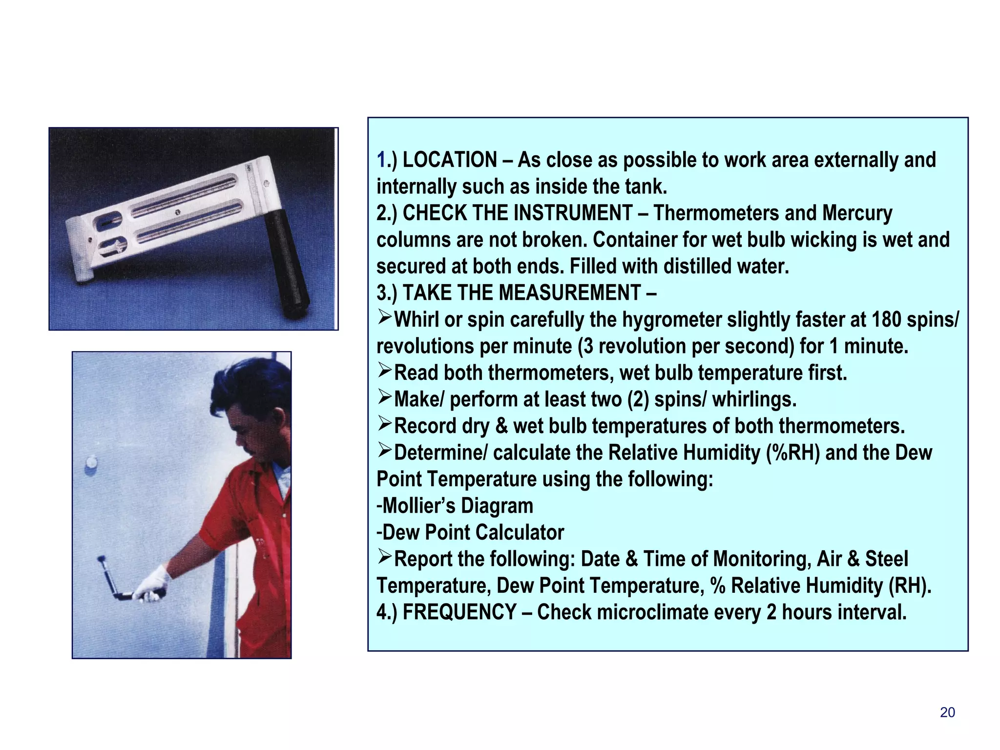 1.) LOCATION – As close as possible to work area externally and 
internally such as inside the tank. 
2.) CHECK THE INSTRUMENT – Thermometers and Mercury 
columns are not broken. Container for wet bulb wicking is wet and 
secured at both ends. Filled with distilled water. 
3.) TAKE THE MEASUREMENT – 
Whirl or spin carefully the hygrometer slightly faster at 180 spins/ 
revolutions per minute (3 revolution per second) for 1 minute. 
Read both thermometers, wet bulb temperature first. 
Make/ perform at least two (2) spins/ whirlings. 
Record dry & wet bulb temperatures of both thermometers. 
Determine/ calculate the Relative Humidity (%RH) and the Dew 
Point Temperature using the following: 
-Mollier’s Diagram 
-Dew Point Calculator 
Report the following: Date & Time of Monitoring, Air & Steel 
Temperature, Dew Point Temperature, % Relative Humidity (RH). 
4.) FREQUENCY – Check microclimate every 2 hours interval. 
20 
