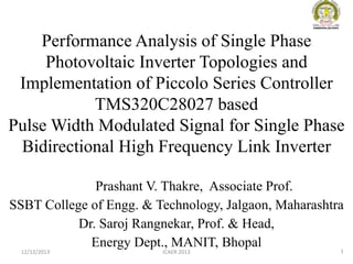 Performance Analysis of Single Phase
Photovoltaic Inverter Topologies and
Implementation of Piccolo Series Controller
TMS320C28027 based
Pulse Width Modulated Signal for Single Phase
Bidirectional High Frequency Link Inverter
Prashant V. Thakre, Associate Prof.
SSBT College of Engg. & Technology, Jalgaon, Maharashtra
Dr. Saroj Rangnekar, Prof. & Head,
Energy Dept., MANIT, Bhopal
1
12/12/2013

ICAER 2013

 