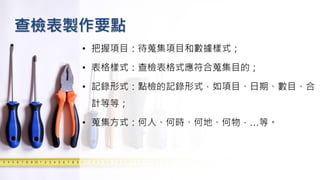 查檢表製作要點
• 把握項目：待蒐集項目和數據樣式；
• 表格樣式：查檢表格式應符合蒐集目的；
• 記錄形式：點檢的記錄形式，如項目、日期、數目、合
計等等；
• 蒐集方式：何人、何時、何地、何物，…等。
 