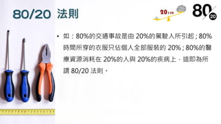 80/20 法則
• 如：80%的交通事故是由 20%的駕駛人所引起 ; 80%
時間所穿的衣服只佔個人全部服裝的 20% ; 80%的醫
療資源消耗在 20%的人與 20%的疾病上，這即為所
謂 80/20 法則。
 