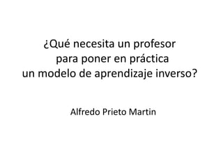 ¿Qué necesita un profesor
para poner en práctica
un modelo de aprendizaje inverso?
Alfredo Prieto Martin
 