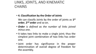 LINKS, JOINTS, AND KINEMATIC
CHAINS
• 4. Classification by the Order of Joints
We can classify Joints by the order of joints as 1st
order, 2nd order and so on.
• Order is defined as the number of links joined
minus one.
• It takes two links to make a single joint; thus the
simplest joint combination of two links has order
one.
• Joint order has significance in the proper
determination of overall degree of freedom for
the assembly. 12
 