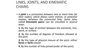 LINKS, JOINTS, AND KINEMATIC
CHAINS
• A joint is a connection between two or more links (at
their nodes), which allows some motion, or potential
motion, between the connected links. Joints (also
called kinematic pairs) can be classified in several
ways:
1. By the type of contact between the elements, line,
point, or surface.
2. By the number of degrees of freedom allowed at
the joint.
3. By the type of physical closure of the joint: either
force or form closed.
4. By the number of links joined (order of the joint).
5
 