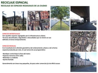 RECICLAJE ESPACIALRECICLAJE DE ESPACIOS RESIDUALES DE LA CIUDADESPACIOS INTERSTICIALESSon aquellos espacios segregados por la infraestructura urbana. Terrenos desutilizados, degradados o descuidados que no tienen un uso definido al menos temporalmente.ESPACIOS RESIDUALEs el resultante de la división geométrica del ordenamiento urbano o de la forma espacial producida por este, el cual carece de uso programáticoBandejon central bajo la línea del metro