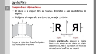 Imagem de um objeto extenso
 O objeto e a imagem têm as mesmas dimensões e são equidistantes do
espelho.
 O objeto e a imagem são enantiomorfas, ou seja, contrárias.
Imagem e objeto têm dimensões iguais e
são equidistantes do espelho.
Imagens enantiomorfas possuem a mesma
forma e são simétricas em relação ao objeto,
dessa maneira, não se superpõem por translação
simples (como a letra R e a sua imagem)
 
