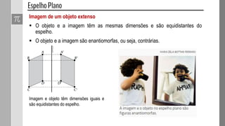 Imagem de um objeto extenso
 O objeto e a imagem têm as mesmas dimensões e são equidistantes do
espelho.
 O objeto e a imagem são enantiomorfas, ou seja, contrárias.
Imagem e objeto têm dimensões iguais e
são equidistantes do espelho.
 
